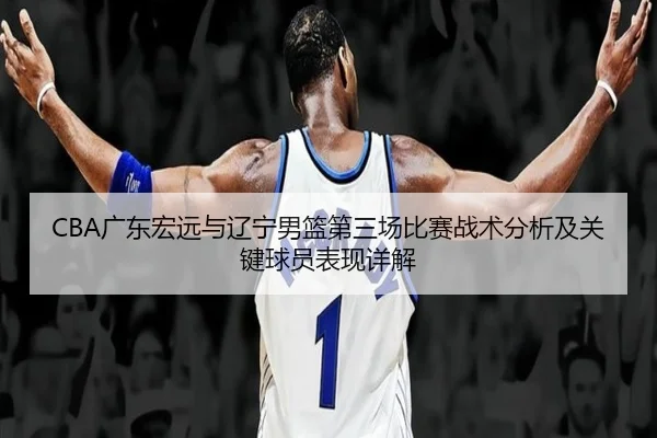 CBA广东宏远与辽宁男篮第三场比赛战术分析及关键球员表现详解 - TIANBO SPORTS